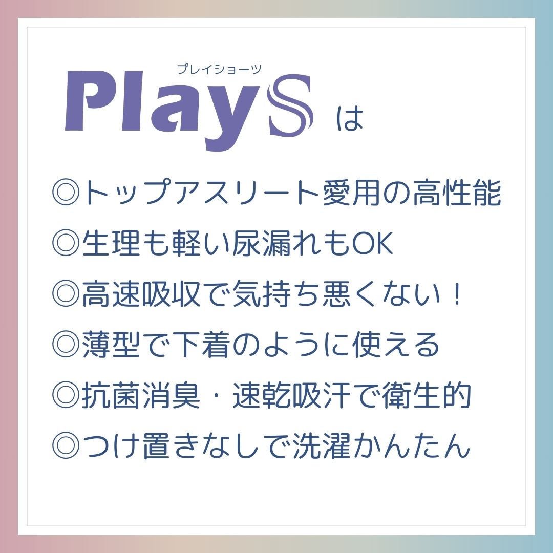 PlayS（プレイショーツ）は、トップアスリート愛用の高性能。生理も軽い尿もれもOK！高速吸収で気持ちわるくない。薄型で下着のように使える。抗菌消臭・速乾吸汗で衛生的。つけ置きなしで選択簡単